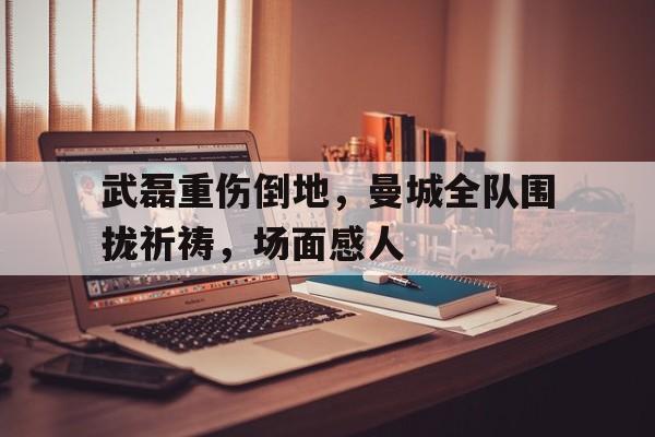 武磊重伤倒地，曼城全队围拢祈祷，场面感人